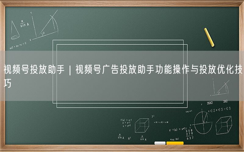 视频号投放助手｜视频号广告投放助手功能操作与投放优化技巧